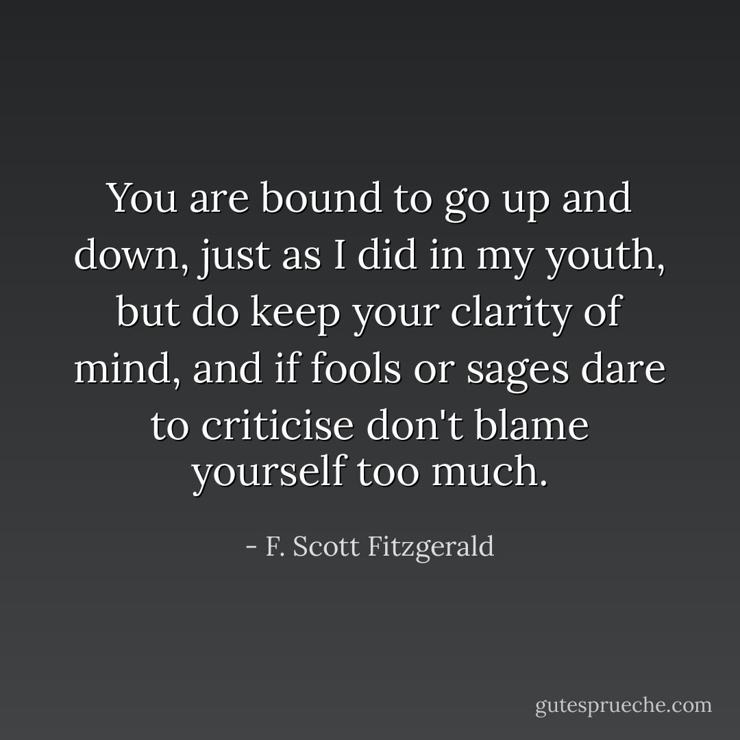 You are bound to go up and down, just as I did in my youth, but do keep your clarity of mind, and if fools or sages dare to criticise don't blame yourself too much. - F. Scott Fitzgerald