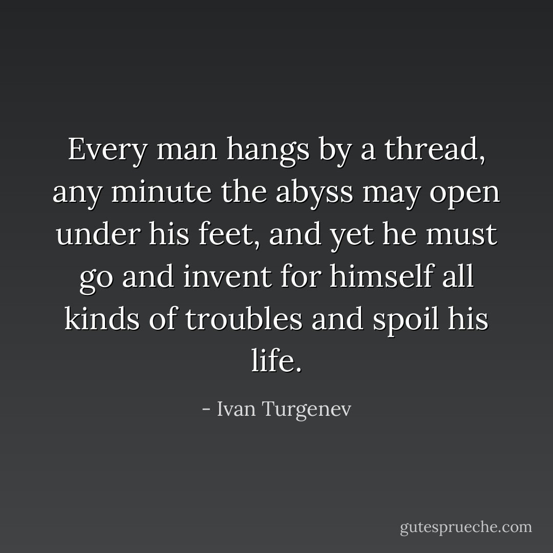Every man hangs by a thread, any minute the abyss may open under his feet, and yet he must go and invent for himself all kinds of troubles and spoil his life. - Ivan Turgenev