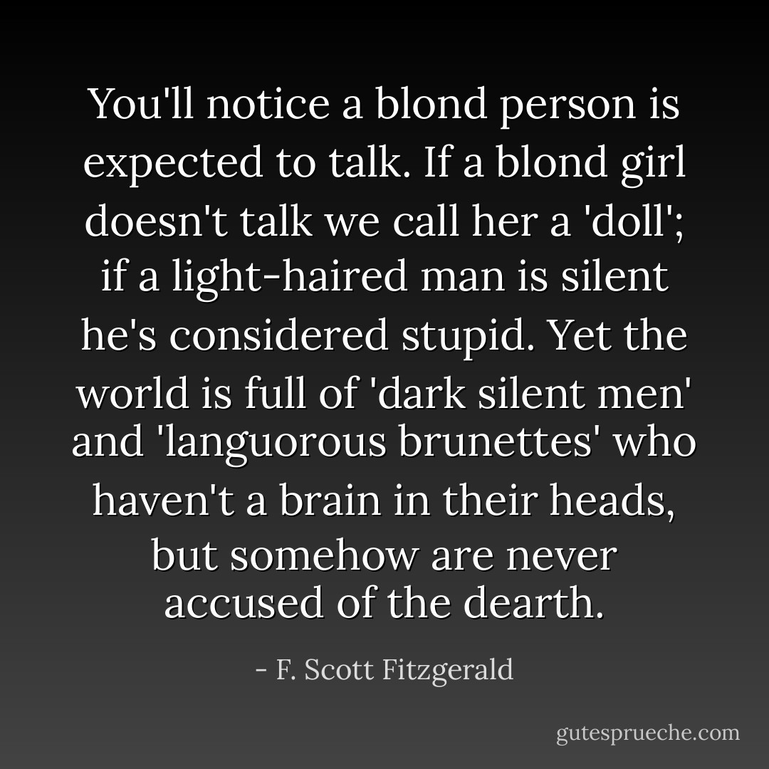 You'll notice a blond person is expected to talk. If a blond girl doesn't talk we call her a 'doll'; if a light-haired man is silent he's considered stupid. Yet the world is full of 'dark silent men' and 'languorous brunettes' who haven't a brain in their heads, but somehow are never accused of the dearth. - F. Scott Fitzgerald