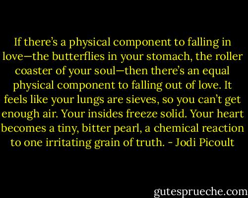 If there’s a physical component to falling in love—the butterflies in your stomach, the roller coaster of your soul—then there’s an equal physical component to falling out of love. It feels like your lungs are sieves, so you can’t get enough air. Your insides freeze solid. Your heart becomes a tiny, bitter pearl, a chemical reaction to one irritating grain of truth. - Jodi Picoult