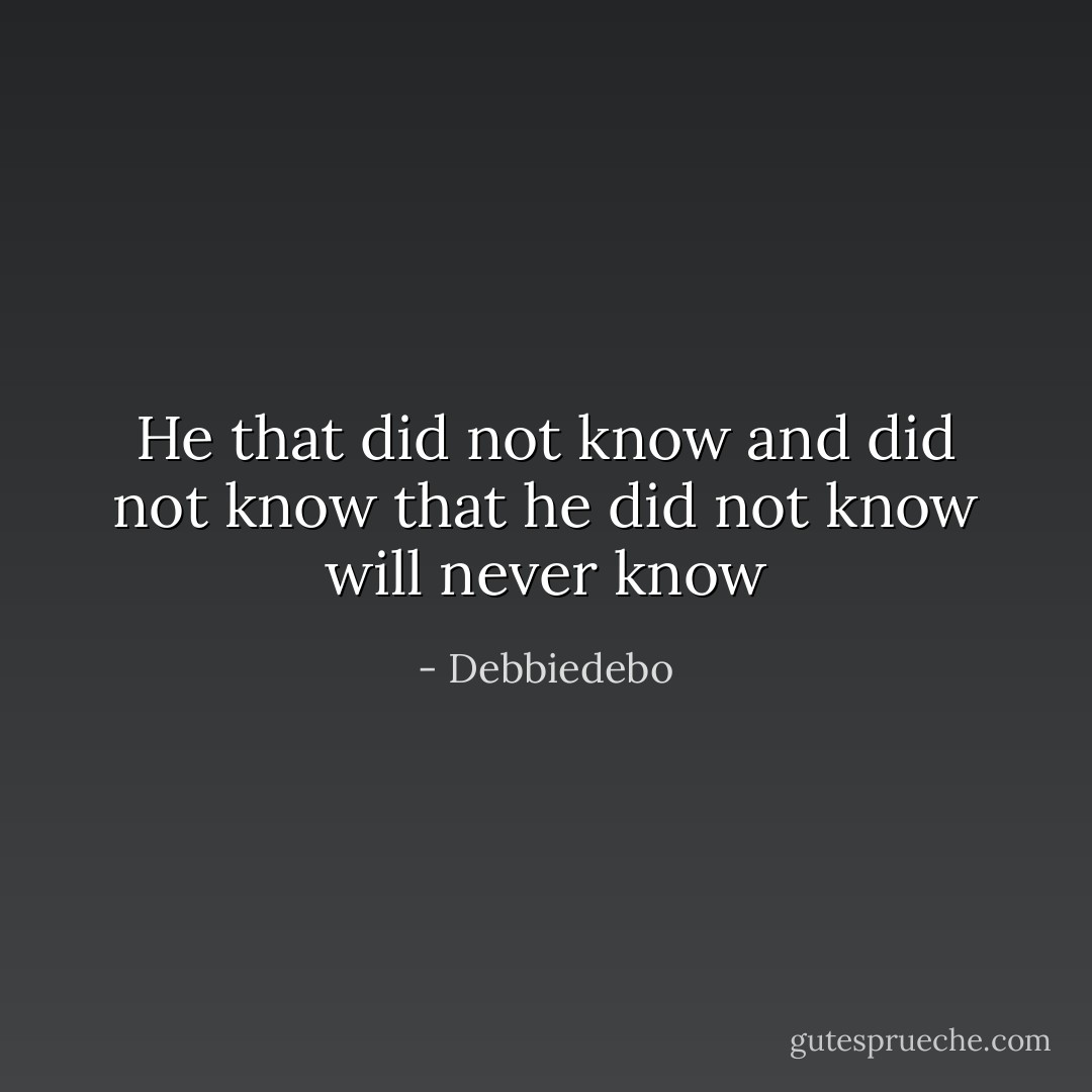 He that did not know and did not know that he did not know will never know - Debbiedebo