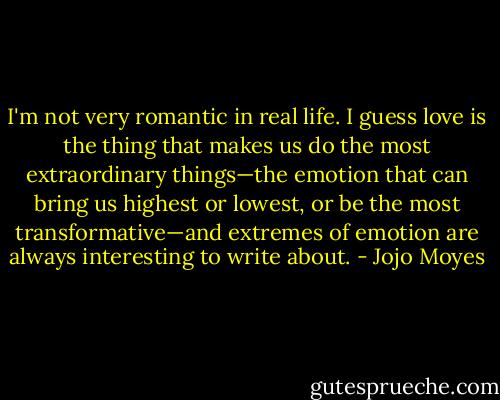 I'm not very romantic in real life. I guess love is the thing that makes us do the most extraordinary things—the emotion that can bring us highest or lowest, or be the most transformative—and extremes of emotion are always interesting to write about. - Jojo Moyes