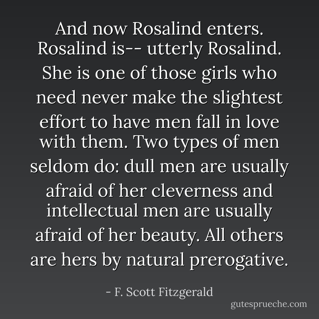 And now Rosalind enters. Rosalind is-- utterly Rosalind. She is one of those girls who need never make the slightest effort to have men fall in love with them. Two types of men seldom do: dull men are usually afraid of her cleverness and intellectual men are usually afraid of her beauty. All others are hers by natural prerogative. - F. Scott Fitzgerald