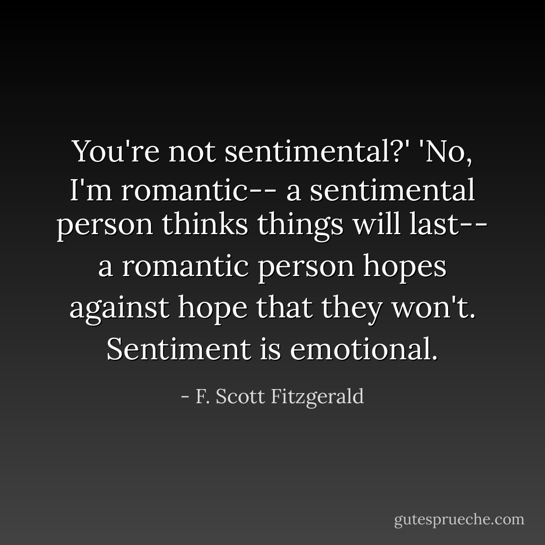 You're not sentimental?' 'No, I'm romantic-- a sentimental person thinks things will last-- a romantic person hopes against hope that they won't. Sentiment is emotional. - F. Scott Fitzgerald