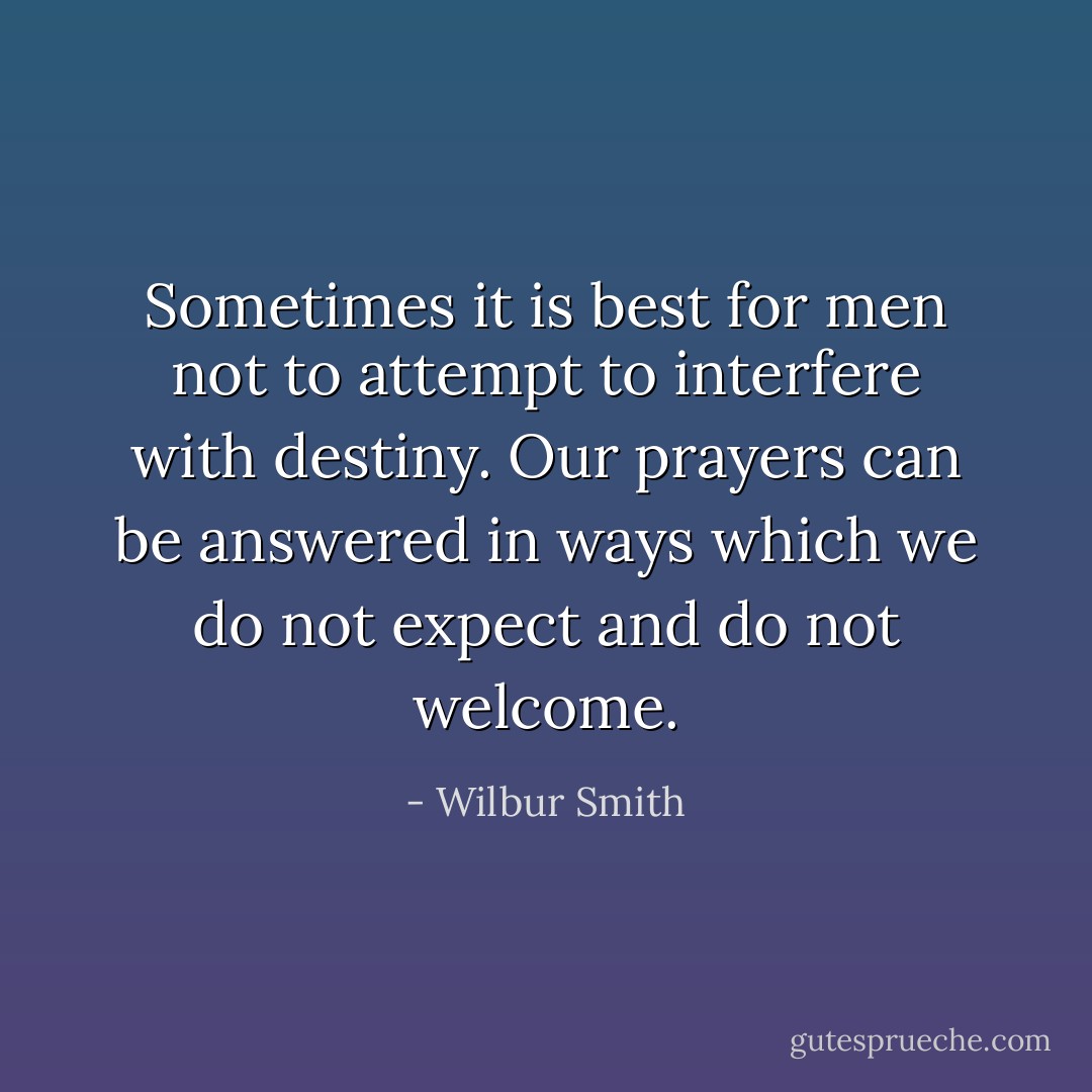 Sometimes it is best for men not to attempt to interfere with destiny. Our prayers can be answered in ways which we do not expect and do not welcome. - Wilbur Smith