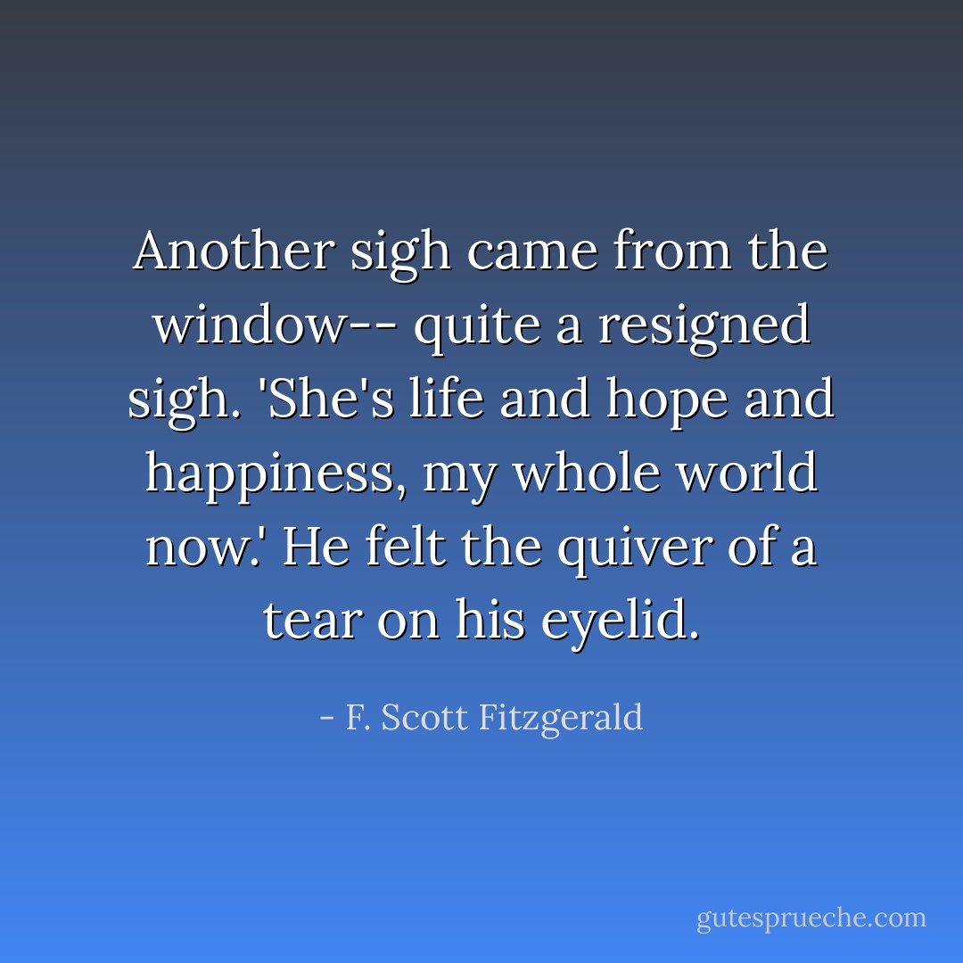 Another sigh came from the window-- quite a resigned sigh. 'She's life and hope and happiness, my whole world now.' He felt the quiver of a tear on his eyelid. - F. Scott Fitzgerald