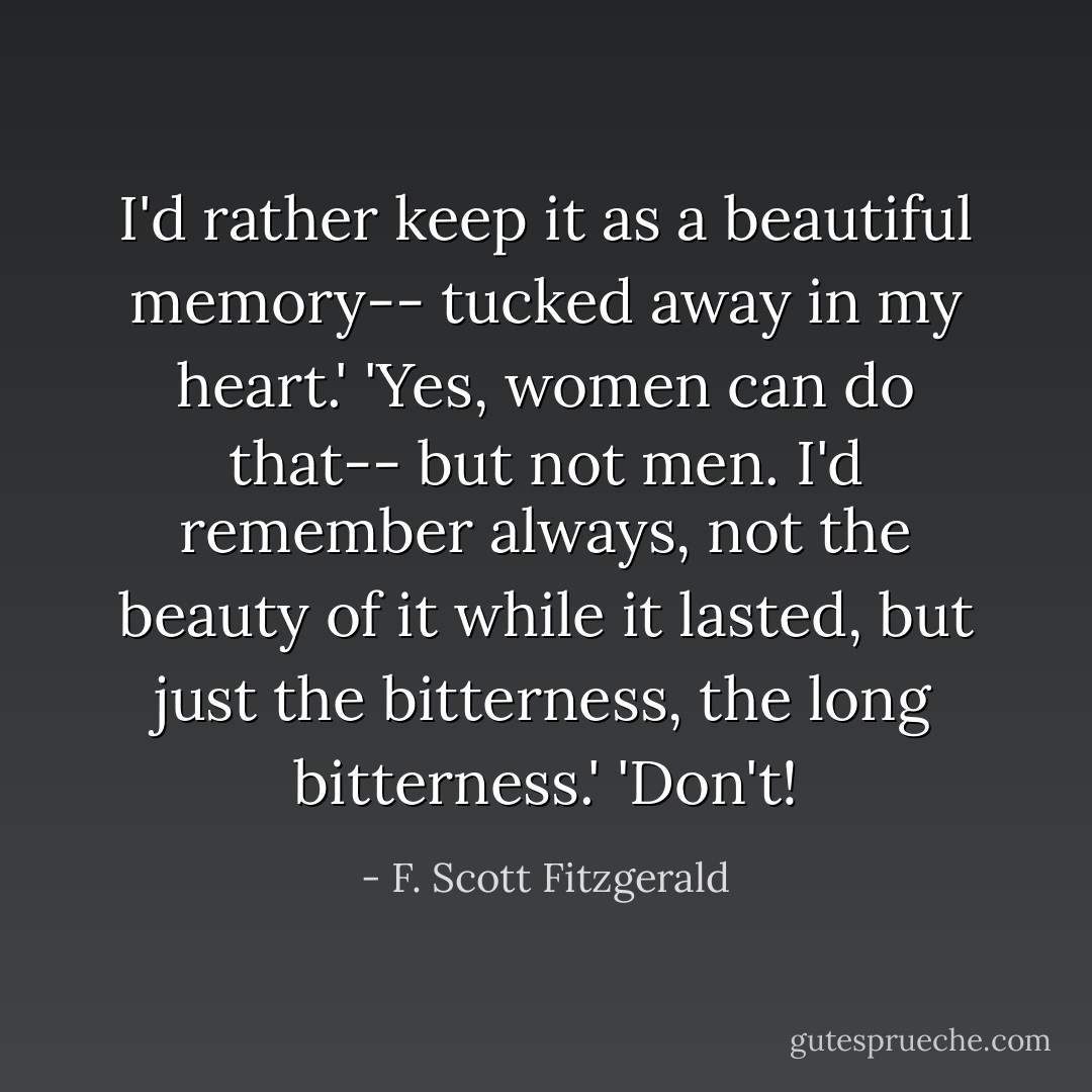 I'd rather keep it as a beautiful memory-- tucked away in my heart.' 'Yes, women can do that-- but not men. I'd remember always, not the beauty of it while it lasted, but just the bitterness, the long bitterness.' 'Don't! - F. Scott Fitzgerald