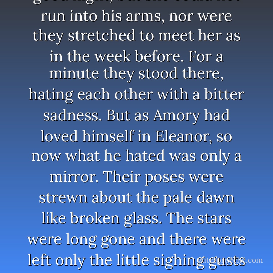 All the way back she talked haltingly about herself, and Amory's love waned slowly with the moon. At her door they started from habit to kiss good night, but she could not run into his arms, nor were they stretched to meet her as in the week before. For a minute they stood there, hating each other with a bitter sadness. But as Amory had loved himself in Eleanor, so now what he hated was only a mirror. Their poses were strewn about the pale dawn like broken glass. The stars were long gone and there were left only the little sighing gusts of wind and the silences between... but naked souls are poor things ever, and soon he turned homewards and let new lights come in with the sun. - F. Scott Fitzgerald