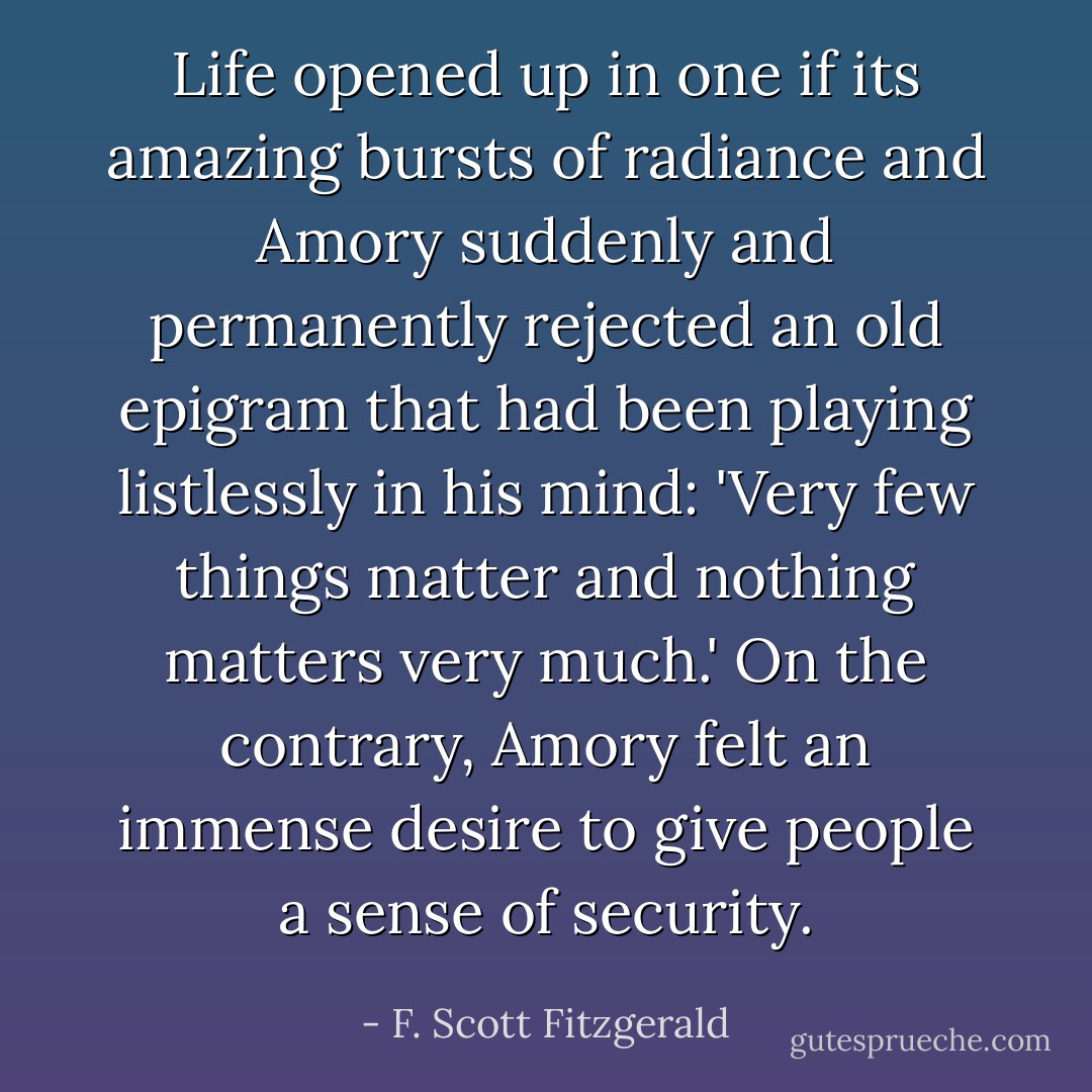 Life opened up in one if its amazing bursts of radiance and Amory suddenly and permanently rejected an old epigram that had been playing listlessly in his mind: 'Very few things matter and nothing matters very much.' On the contrary, Amory felt an immense desire to give people a sense of security. - F. Scott Fitzgerald