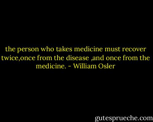 the person who takes medicine must recover twice,once from the disease ,and once from the medicine. - William Osler