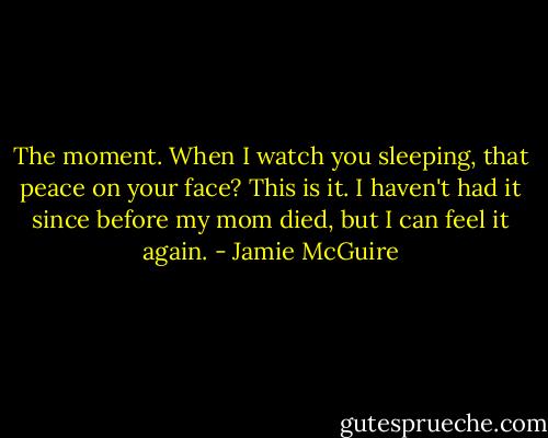 The moment. When I watch you sleeping, that peace on your face? This is it. I haven't had it since before my mom died, but I can feel it again. - Jamie McGuire