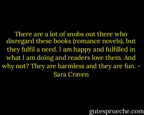 There are a lot of snobs out there who disregard these books (romance novels), but they fulfil a need. I am happy and fulfilled in what I am doing and readers love them. And why not? They are harmless and they are fun. - Sara Craven