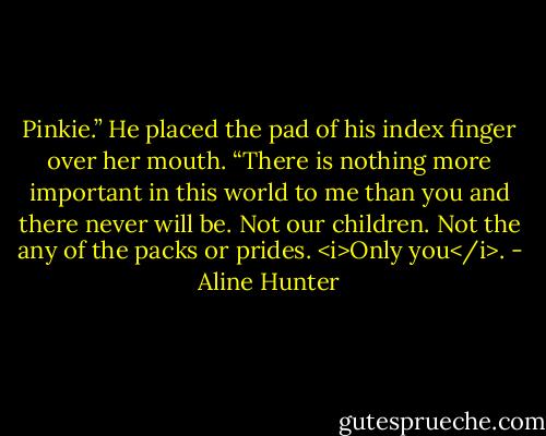 Pinkie.” He placed the pad of his index finger over her mouth. “There is nothing more important in this world to me than you and there never will be. Not our children. Not the any of the packs or prides. <i>Only you</i>. - Aline Hunter