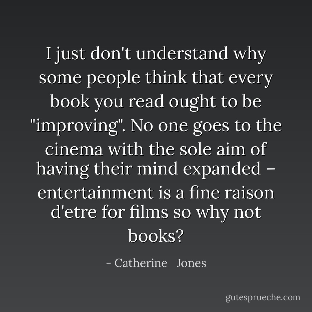 I just don't understand why some people think that every book you read ought to be "improving". No one goes to the cinema with the sole aim of having their mind expanded – entertainment is a fine raison d'etre for films so why not books? - Catherine   Jones
