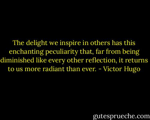 The delight we inspire in others has this enchanting peculiarity that, far from being diminished like every other reflection, it returns to us more radiant than ever. - Victor Hugo