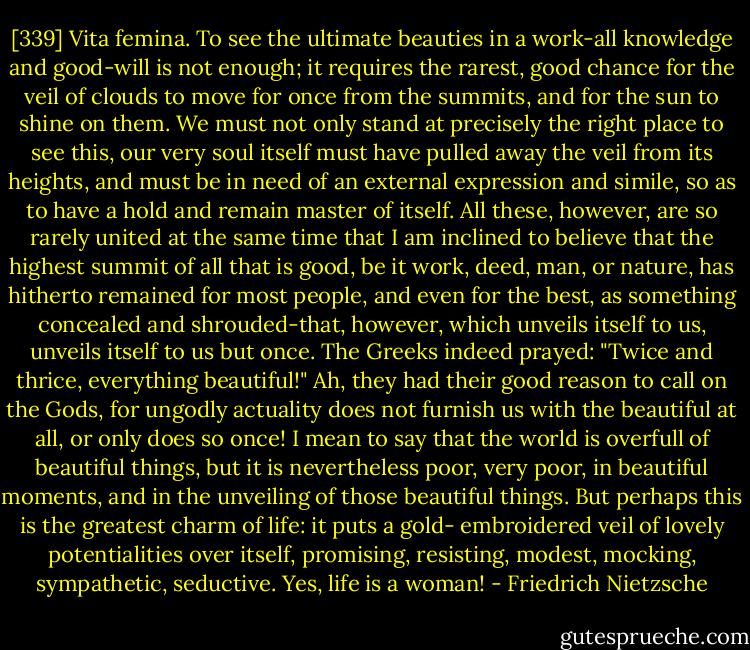 [339] Vita femina. To see the ultimate beauties in a work-all knowledge and good-will is not enough; it requires the rarest, good chance for the veil of clouds to move for once from the summits, and for the sun to shine on them. We must not only stand at precisely the right place to see this, our very soul itself must have pulled away the veil from its heights, and must be in need of an external expression and simile, so as to have a hold and remain master of itself. All these, however, are so rarely united at the same time that I am inclined to believe that the highest summit of all that is good, be it work, deed, man, or nature, has hitherto remained for most people, and even for the best, as something concealed and shrouded-that, however, which unveils itself to us, unveils itself to us but once. The Greeks indeed prayed: "Twice and thrice, everything beautiful!" Ah, they had their good reason to call on the Gods, for ungodly actuality does not furnish us with the beautiful at all, or only does so once! I mean to say that the world is overfull of beautiful things, but it is nevertheless poor, very poor, in beautiful moments, and in the unveiling of those beautiful things. But perhaps this is the greatest charm of life: it puts a gold- embroidered veil of lovely potentialities over itself, promising, resisting, modest, mocking, sympathetic, seductive. Yes, life is a woman! - Friedrich Nietzsche