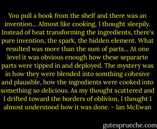 You pull a book from the shelf and there was an invention... Almost like cooking, I thought sleepily. Instead of heat transforming the ingredients, there's pure invention, the spark, the hidden element. What resulted was more than the sum of parts... At one level it was obvious enough how these separarte parts were tipped in and deployed. The mystery was in how they were blended into somthing cohesive and plausible, how the ingredients were cooked into something so delicious. As my thought scattered and I drifted toward the borders of oblivion, I thought I almost understood how it was done. - Ian McEwan