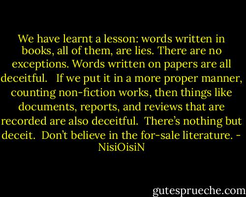 We have learnt a lesson: words written in books, all of them, are lies. There are no exceptions. Words written on papers are all deceitful.<br /><br /><br />If we put it in a more proper manner, counting non-fiction works, then things like documents, reports, and reviews that are recorded are also deceitful.<br /><br />There’s nothing but deceit.<br /><br />Don’t believe in the for-sale literature. - NisiOisiN