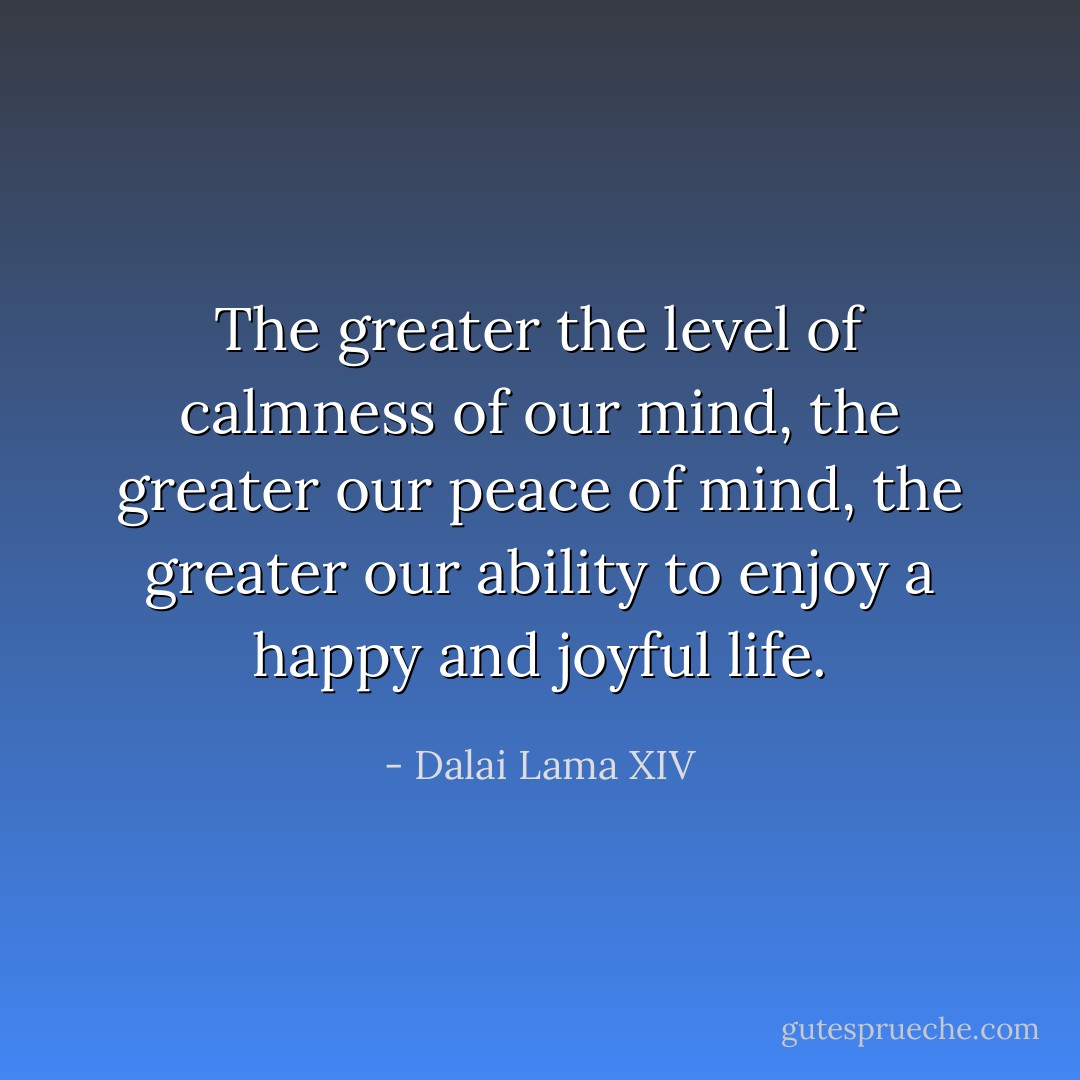 The greater the level of calmness of our mind, the greater our peace of mind, the greater our ability to enjoy a happy and joyful life. - Dalai Lama XIV