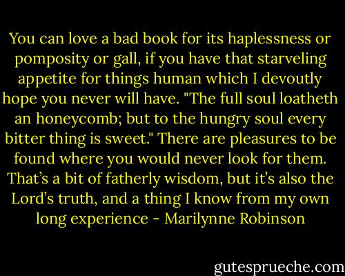 You can love a bad book for its haplessness or pomposity or gall, if you have that starveling appetite for things human which I devoutly hope you never will have. "The full soul loatheth an honeycomb; but to the hungry soul every bitter thing is sweet." There are pleasures to be found where you would never look for them. That’s a bit of fatherly wisdom, but it’s also the Lord’s truth, and a thing I know from my own long experience - Marilynne Robinson