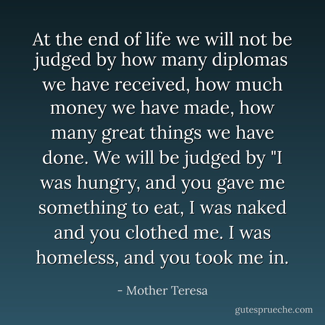 At the end of life we will not be judged by how many diplomas we have received, how much money we have made, how many great things we have done.<br />We will be judged by "I was hungry, and you gave me something to eat, I was naked and you clothed me. I was homeless, and you took me in. - Mother Teresa