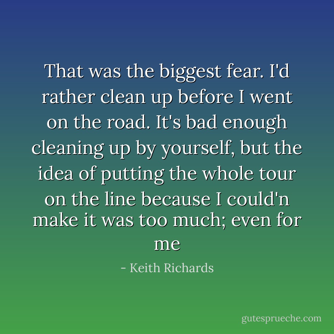 That was the biggest fear. I'd rather clean up before I went on the road. It's bad enough cleaning up by yourself, but the idea of putting the whole tour on the line because I could'n make it was too much; even for me - Keith Richards