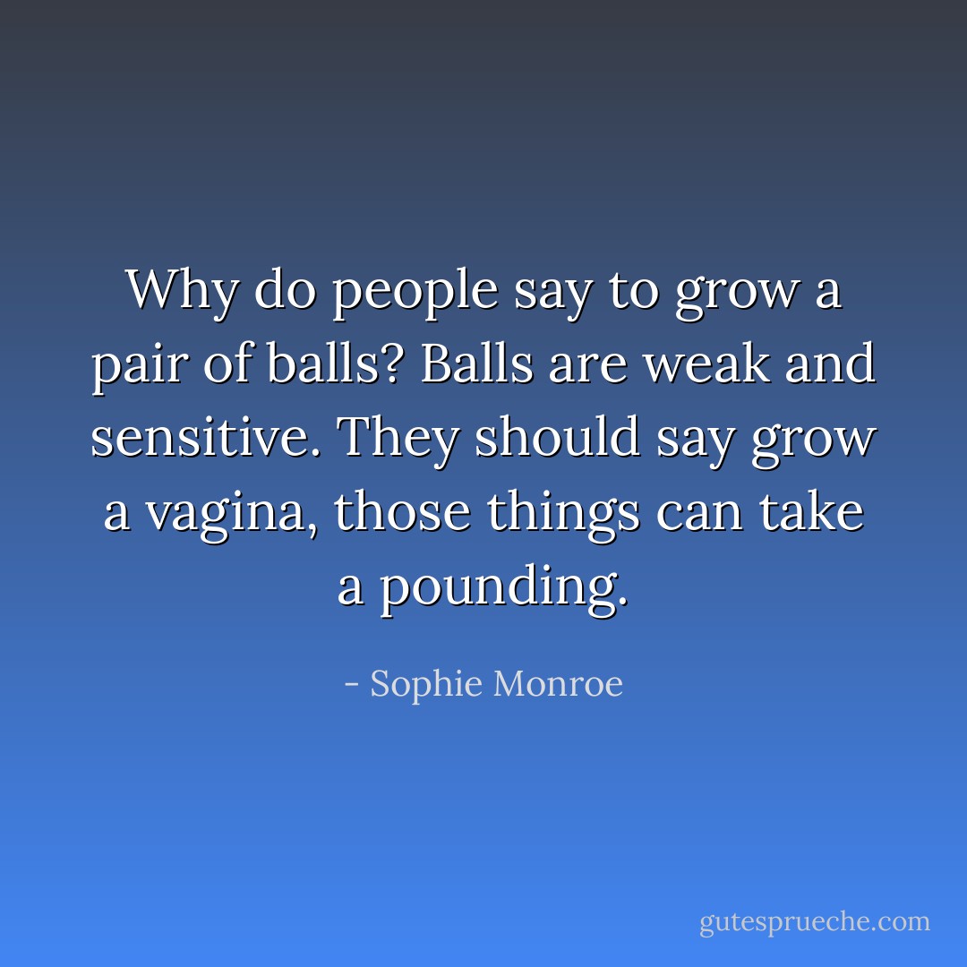Why do people say to grow a pair of balls? Balls are weak and sensitive. They should say grow a vagina, those things can take a pounding. - Sophie Monroe