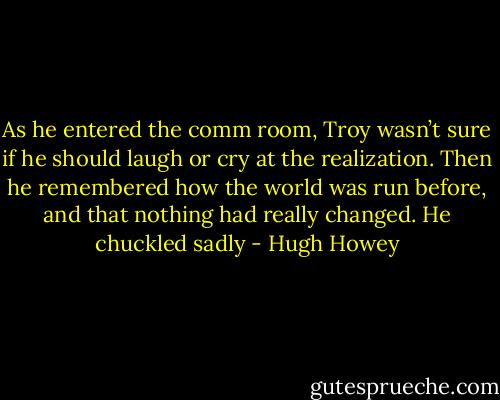 As he entered the comm room, Troy wasn’t sure if he should laugh or cry at the realization. Then he remembered how the world was run before, and that nothing had really changed. He chuckled sadly - Hugh Howey