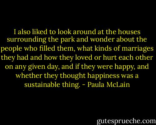 I also liked to look around at the houses surrounding the park and wonder about the people who filled them, what kinds of marriages they had and how they loved or hurt each other on any given day, and if they were happy, and whether they thought happiness was a sustainable thing. - Paula McLain