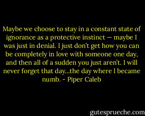 Maybe we choose to stay in a constant state of ignorance as a protective instinct — maybe I was just in denial. I just don’t get how you can be completely in love with someone one day, and then all of a sudden you just aren’t. I will never forget that day...the day where I became numb. - Piper Caleb
