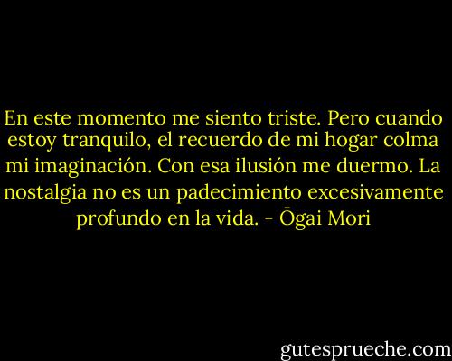 En este momento me siento triste. Pero cuando estoy tranquilo, el recuerdo de mi hogar colma mi imaginación. Con esa ilusión me duermo. La nostalgia no es un padecimiento excesivamente profundo en la vida. - Ōgai Mori