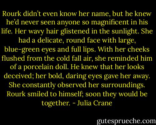Rourk didn’t even know her name, but he knew he’d never seen anyone so magnificent in his life. Her wavy hair glistened in the sunlight. She had a delicate, round face with large, blue-green eyes and full lips. With her cheeks flushed from the cold fall air, she reminded him of a porcelain doll. He knew that her looks deceived; her bold, daring eyes gave her away. She constantly observed her surroundings. Rourk smiled to himself; soon they would be together. - Julia Crane