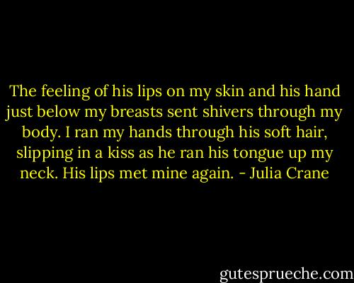 The feeling of his lips on my skin and his hand just below my breasts sent shivers through my body. I ran my hands through his soft hair, slipping in a kiss as he ran his tongue up my neck. His lips met mine again. - Julia Crane