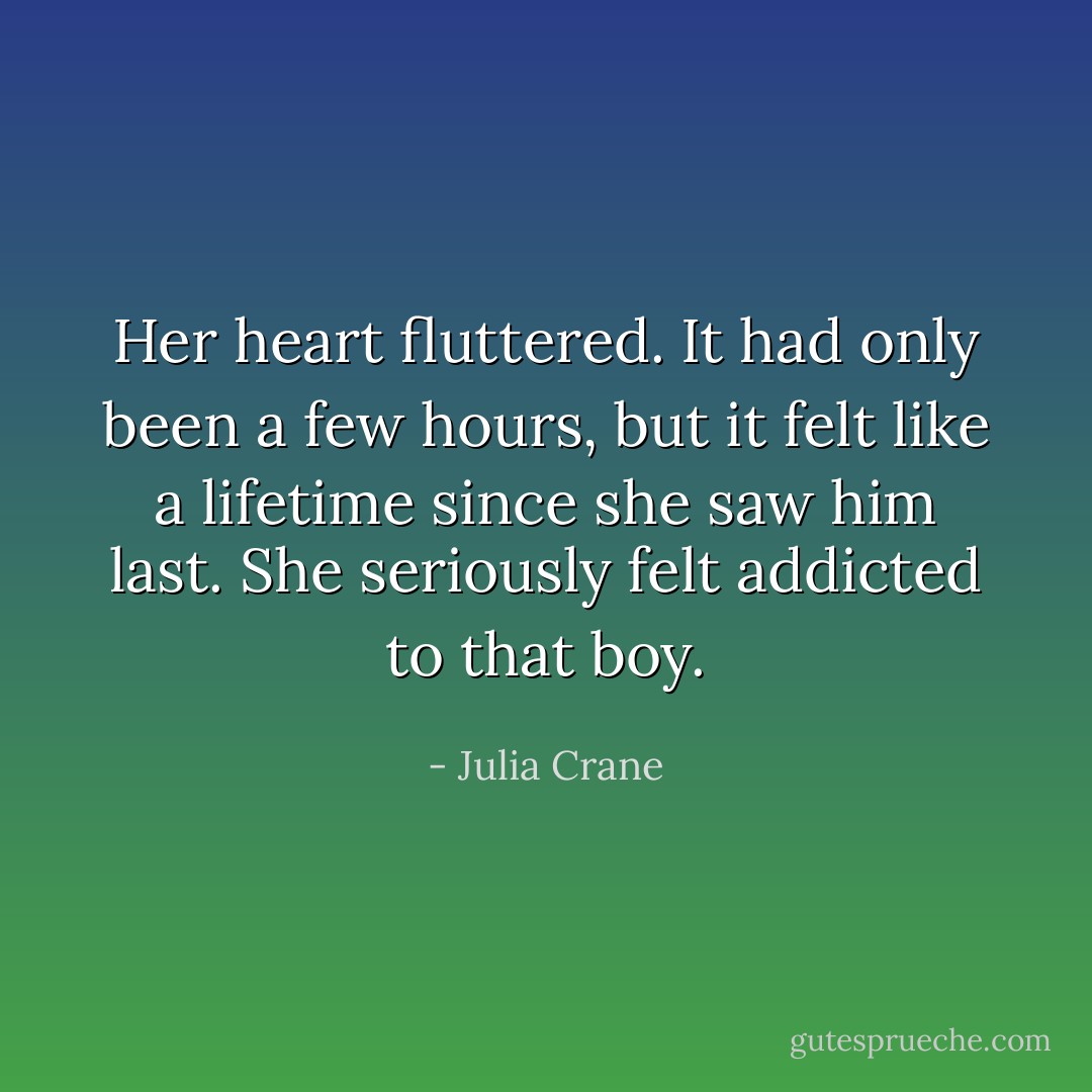 Her heart fluttered. It had only been a few hours, but it felt like a lifetime since she saw him last. She seriously felt addicted to that boy. - Julia Crane