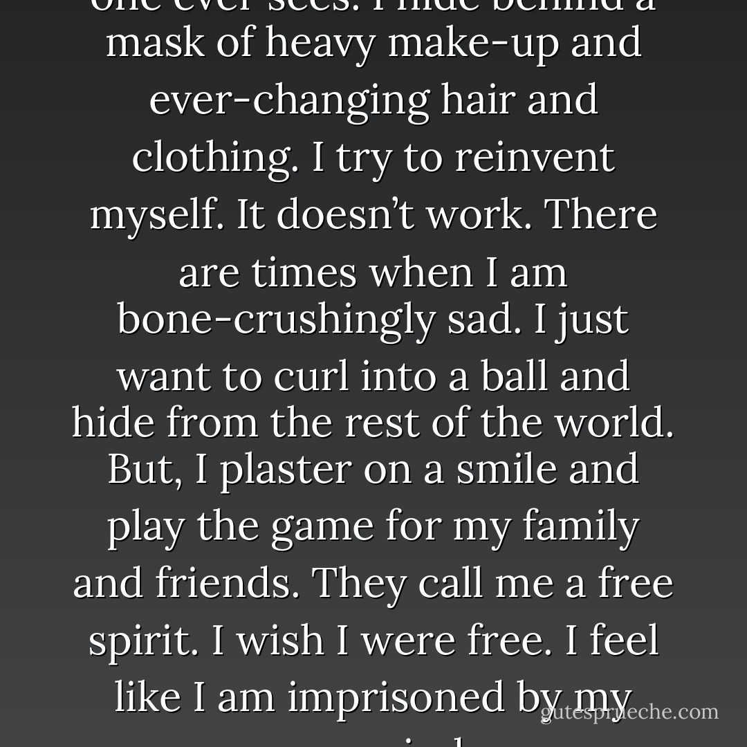 There is a part of me that no one ever sees.<br />I hide behind a mask of heavy make-up and ever-changing hair and clothing. I try to reinvent myself. It doesn’t work. There are times when I am bone-crushingly sad. I just want to curl into a ball and hide from the rest of the world. But, I plaster on a smile and play the game for my family and friends. They call me a free spirit.<br />I wish I were free. I feel like I am imprisoned by my own mind. - Julia Crane