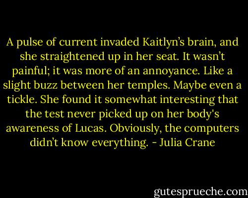 A pulse of current invaded Kaitlyn’s brain, and she straightened up in her seat. It wasn’t painful; it was more of an annoyance. Like a slight buzz between her temples. Maybe even a tickle. She found it somewhat interesting that the test never picked up on her body's awareness of Lucas. Obviously, the computers didn’t know everything. - Julia Crane