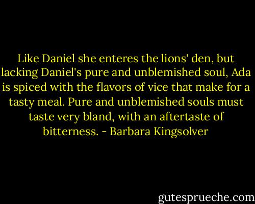 Like Daniel she enteres the lions' den, but lacking Daniel's pure and unblemished soul, Ada is spiced with the flavors of vice that make for a tasty meal. Pure and unblemished souls must taste very bland, with an aftertaste of bitterness. - Barbara Kingsolver