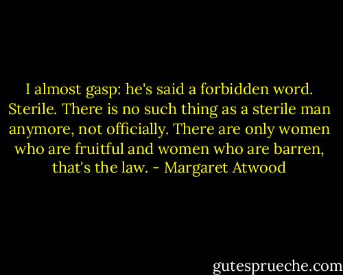 I almost gasp: he's said a forbidden word. Sterile. There is no such thing as a sterile man anymore, not officially. There are only women who are fruitful and women who are barren, that's the law. - Margaret Atwood