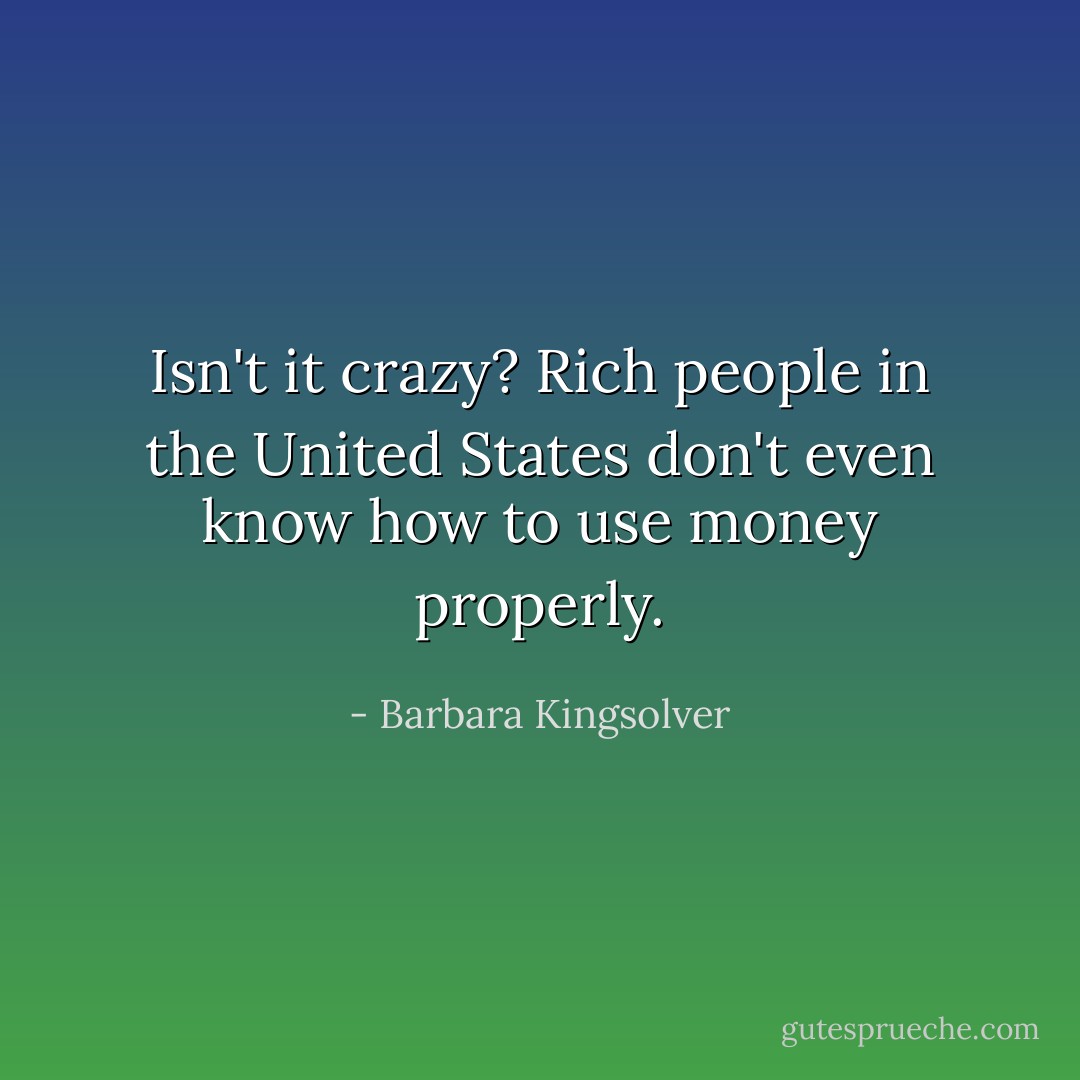 Isn't it crazy? Rich people in the United States don't even know how to use money properly. - Barbara Kingsolver