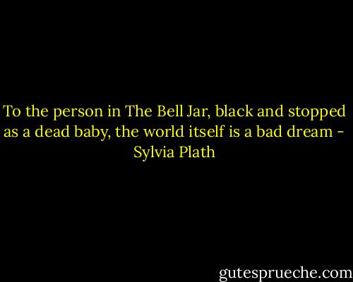 To the person in The Bell Jar, black and stopped as a dead baby, the world itself<br />is a bad dream - Sylvia Plath