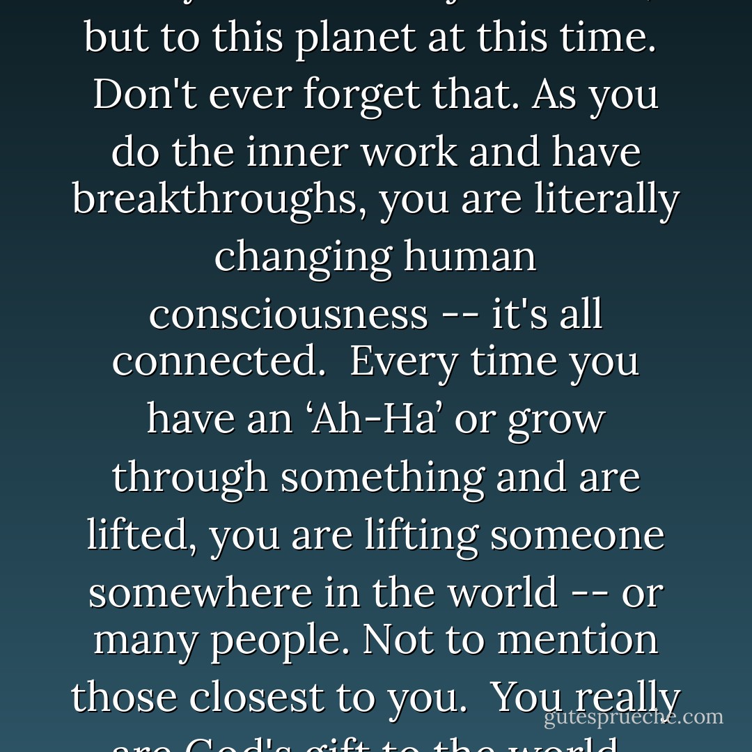 I know I've said this before, but it<br />can't be said enough -- you really<br />matter. Not just to me, but to this<br />planet at this time.<br /><br />Don't ever forget that. As you do the<br />inner work and have breakthroughs,<br />you are literally changing human<br />consciousness -- it's all connected.<br /><br />Every time you have an ‘Ah-Ha’ or grow<br />through something and are lifted, you<br />are lifting someone somewhere in the<br />world -- or many people. Not to<br />mention those closest to you.<br /><br />You really are God's gift to the world.<br /><br />Stay Inspired, <br />Derek - Derek Rydall