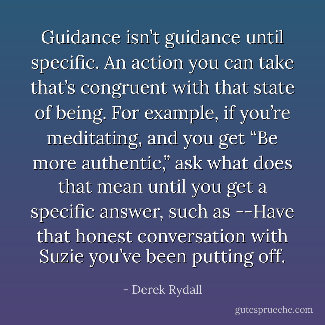Guidance isn’t guidance until specific. An action you can take that’s congruent with that state of being. For example, if you’re meditating, and you get “Be more authentic,” ask what does that mean until you get a specific answer, such as --Have that honest conversation with Suzie you’ve been putting off. - Derek Rydall