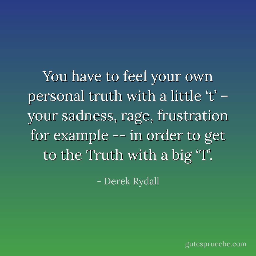 You have to feel your own personal truth with a little ‘t’ – your sadness, rage, frustration for example -- in order to get to the Truth with a big ‘T’. - Derek Rydall