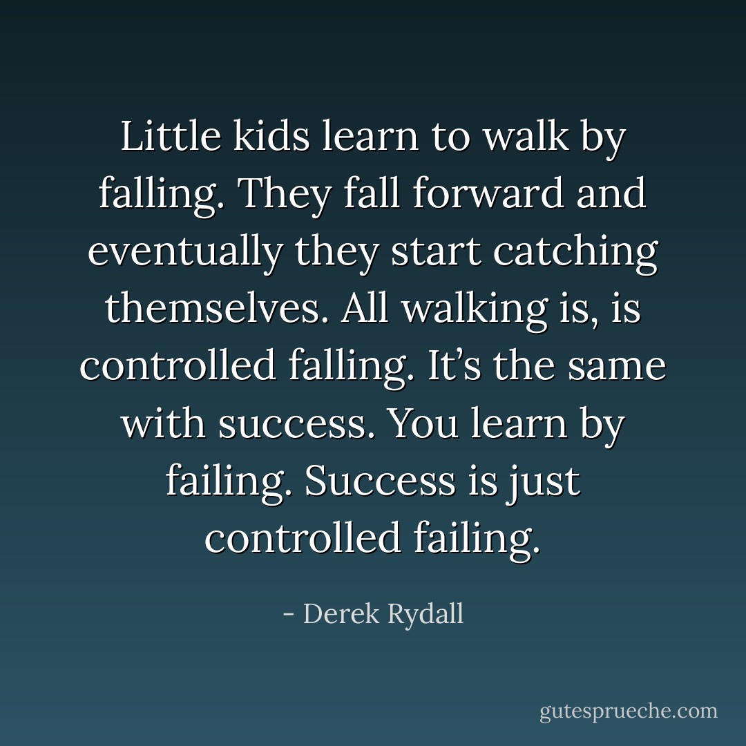 Little kids learn to walk by falling. They fall forward and eventually they start catching themselves. All walking is, is controlled falling. It’s the same with success. You learn by failing. Success is just controlled failing. - Derek Rydall