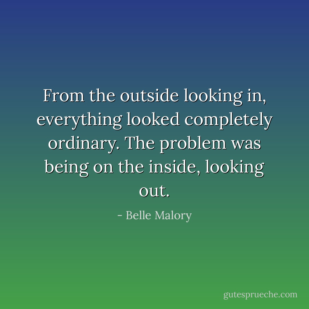 From the outside looking in, everything looked completely ordinary. The problem was being on the inside, looking out. - Belle Malory