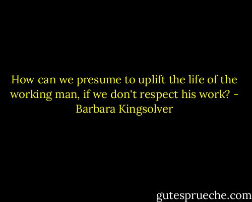 How can we presume to uplift the life of the working man, if we don't respect his work? - Barbara Kingsolver
