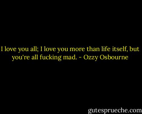 I love you all; I love you more than life itself, but you're all fucking mad. - Ozzy Osbourne