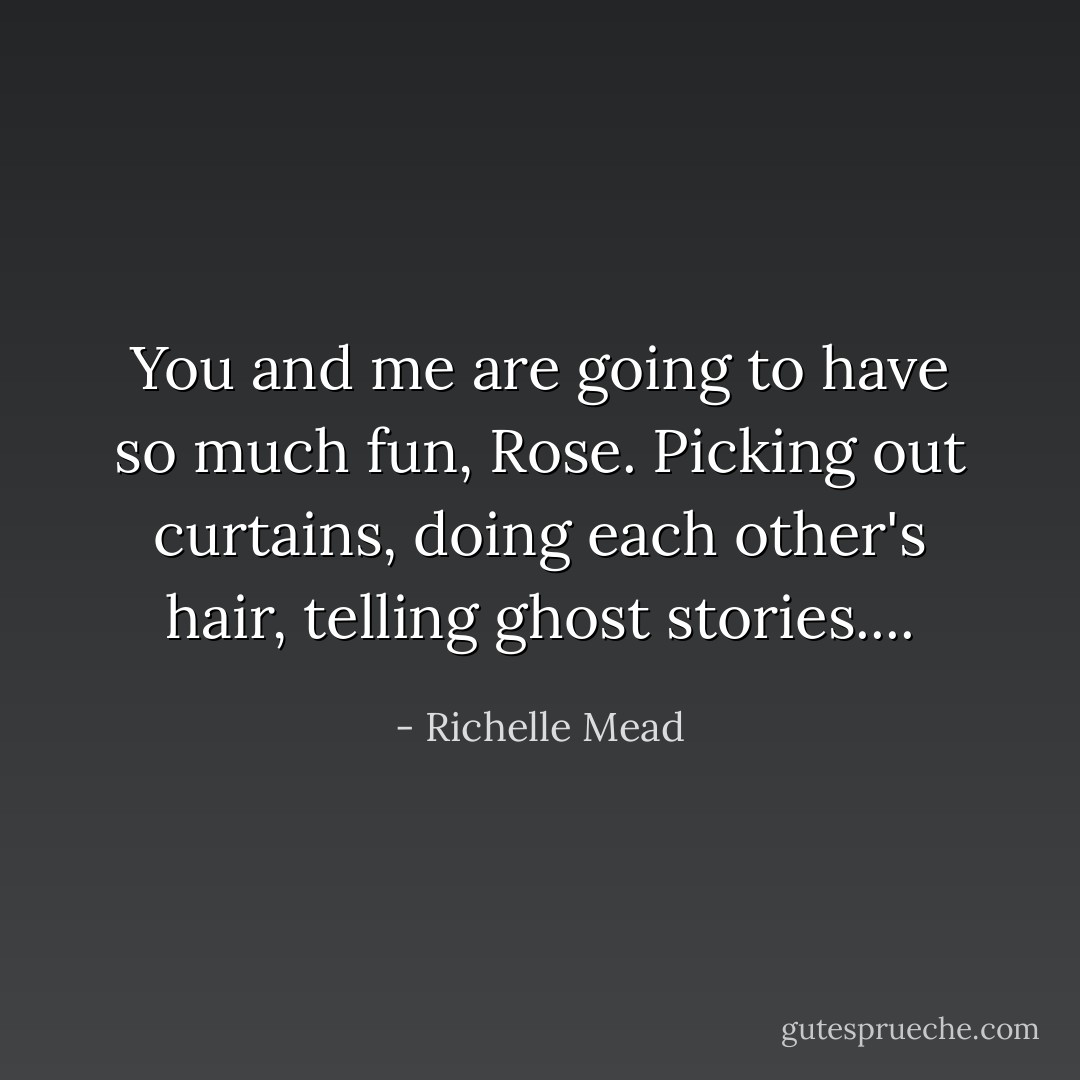 You and me are going to have so much fun, Rose. Picking out curtains, doing each other's hair, telling ghost stories.... - Richelle Mead
