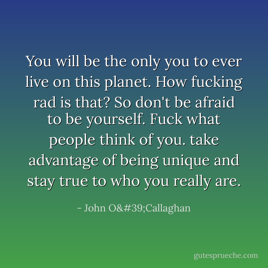 You will be the only you to ever live on this planet. How fucking rad is that? So don't be afraid to be yourself. Fuck what people think of you. take advantage of being unique and stay true to who you really are. - John O'Callaghan