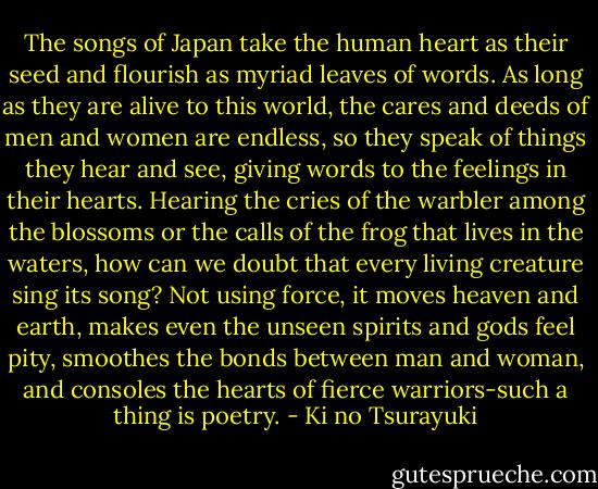 The songs of Japan take the human heart as their seed and flourish as myriad leaves of words. As long as they are alive to this world, the cares and deeds of men and women are endless, so they speak of things they hear and see, giving words to the feelings in their hearts. Hearing the cries of the warbler among the blossoms or the calls of the frog that lives in the waters, how can we doubt that every living creature sing its song? Not using force, it moves heaven and earth, makes even the unseen spirits and gods feel pity, smoothes the bonds between man and woman, and consoles the hearts of fierce warriors-such a thing is poetry. - Ki no Tsurayuki